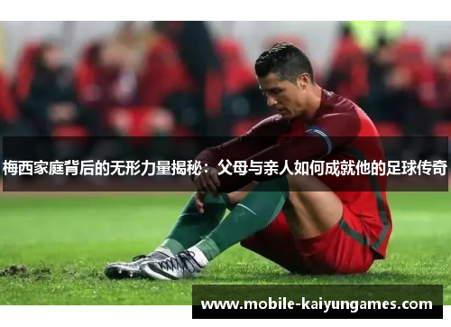 梅西家庭背后的无形力量揭秘：父母与亲人如何成就他的足球传奇