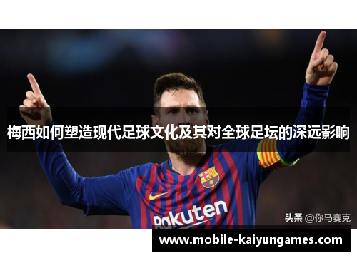 梅西如何塑造现代足球文化及其对全球足坛的深远影响